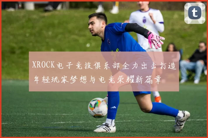 XROCK电子竞技俱乐部全力出击打造年轻玩家梦想与电竞荣耀新篇章