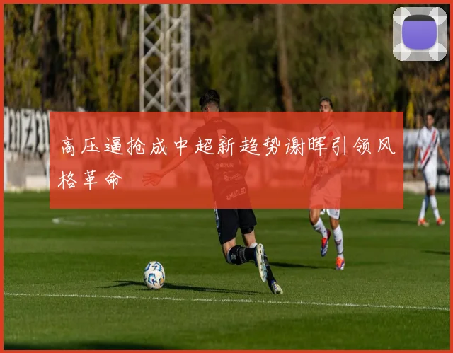 高压逼抢成中超新趋势谢晖引领风格革命