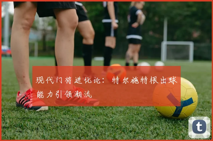 现代门将进化论：特尔施特根出球能力引领潮流