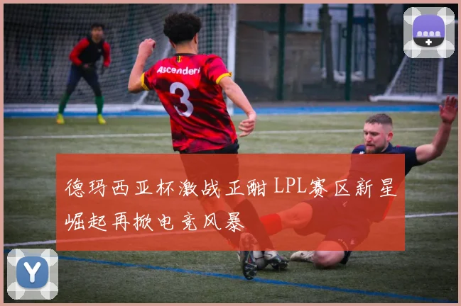 德玛西亚杯激战正酣 LPL赛区新星崛起再掀电竞风暴