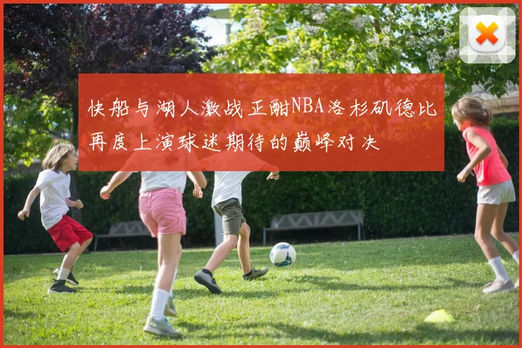 快船与湖人激战正酣NBA洛杉矶德比再度上演球迷期待的巅峰对决