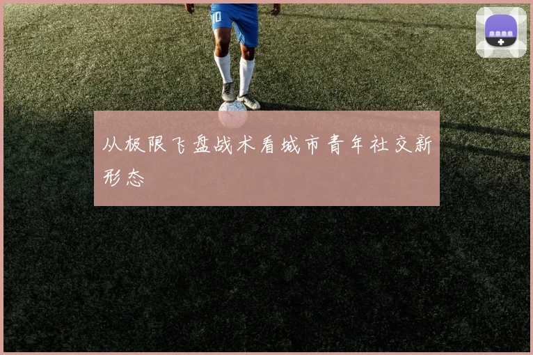 从极限飞盘战术看城市青年社交新形态