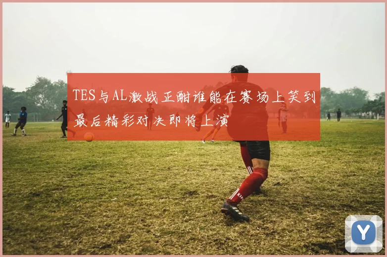 TES与AL激战正酣谁能在赛场上笑到最后精彩对决即将上演