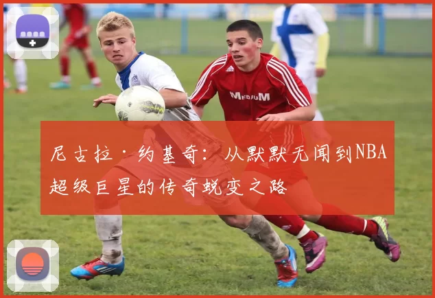 尼古拉·约基奇：从默默无闻到NBA超级巨星的传奇蜕变之路