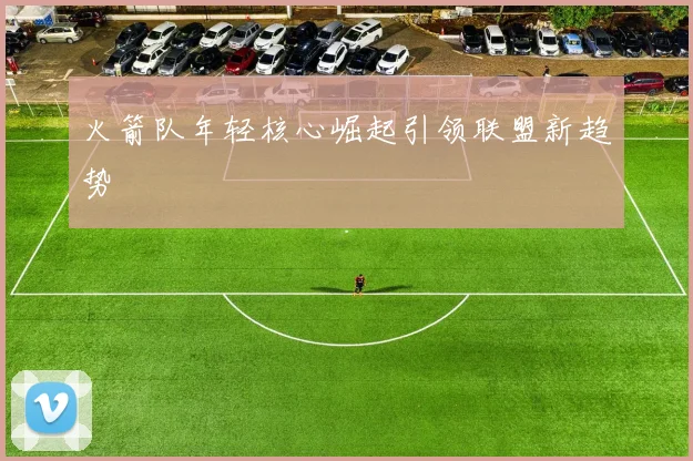火箭队年轻核心崛起引领联盟新趋势
