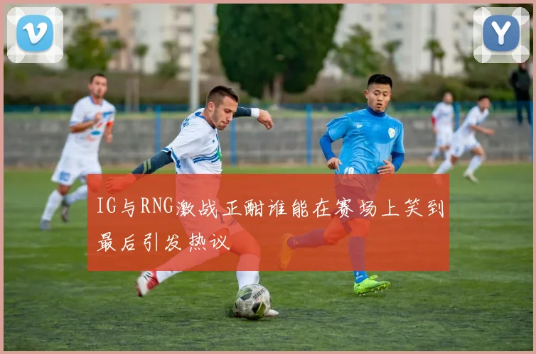 IG与RNG激战正酣谁能在赛场上笑到最后引发热议