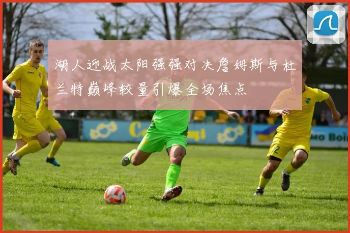 湖人迎战太阳强强对决詹姆斯与杜兰特巅峰较量引爆全场焦点
