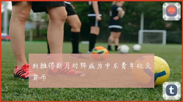 利雅得新月对阵成为中东青年社交货币
