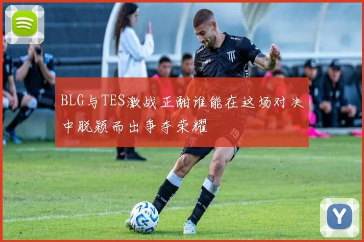 BLG与TES激战正酣谁能在这场对决中脱颖而出争夺荣耀