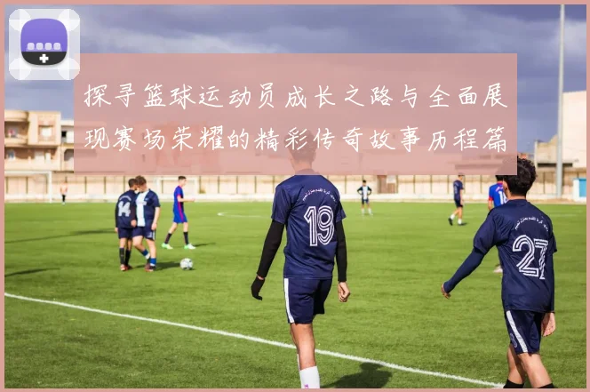 探寻篮球运动员成长之路与全面展现赛场荣耀的精彩传奇故事历程篇