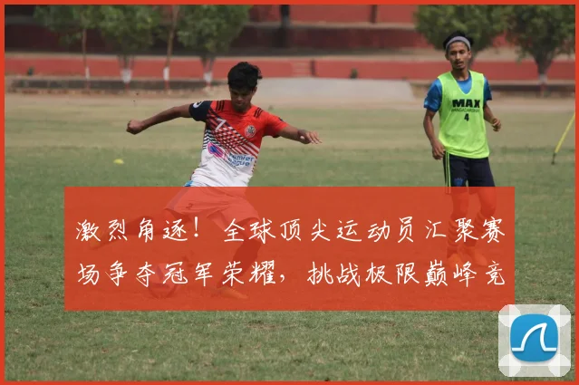 激烈角逐！全球顶尖运动员汇聚赛场争夺冠军荣耀，挑战极限巅峰竞技之旅